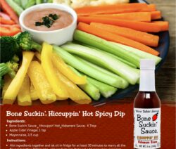 Bone Suckin' Hiccuppin' Hot Spicy Dip Recipe. Ingredients: Bone Suckin Hiccuppin Hot Habanero Sauce, 4 Tbsp, Apple Cider Vinegar, 1 Tsp, Mayonnaise, 2/3 cup. Instructions: Mix ingredients together and let sit in fridge for at least 30 minutes to marry all the flavors together. Refrigerate until ready to eat.
